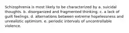 Schizophrenia is most likely to be characterized by a. suicidal thoughts. b. disorganized and fragmented thinking. c. a lack of guilt feelings. d. alternations between extreme hopelessness and unrealistic optimism. e. periodic intervals of uncontrollable violence.