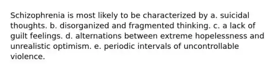 Schizophrenia is most likely to be characterized by a. suicidal thoughts. b. disorganized and fragmented thinking. c. a lack of guilt feelings. d. alternations between extreme hopelessness and unrealistic optimism. e. periodic intervals of uncontrollable violence.