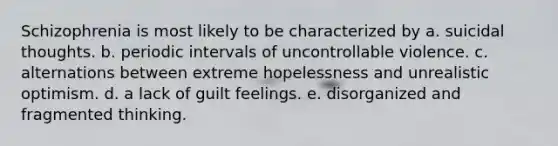 Schizophrenia is most likely to be characterized by a. suicidal thoughts. b. periodic intervals of uncontrollable violence. c. alternations between extreme hopelessness and unrealistic optimism. d. a lack of guilt feelings. e. disorganized and fragmented thinking.