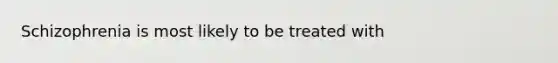 Schizophrenia is most likely to be treated with