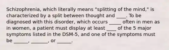 Schizophrenia, which literally means "splitting of the mind," is characterized by a split between thought and ____. To be diagnosed with this disorder, which occurs _____ often in men as in women, a patient must display at least ____ of the 5 major symptoms listed in the DSM-5, and one of the symptoms must be ______, _______, or ______.