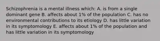 Schizophrenia is a mental illness which: A. is from a single dominant gene B. affects about 1% of the population C. has no environmental contributions to its etiology D. has little variation in its symptomology E. affects about 1% of the population and has little variation in its symptomology