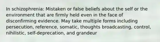 In schizophrenia: Mistaken or false beliefs about the self or the environment that are firmly held even in the face of disconfirming evidence. May take multiple forms including persecution, reference, somatic, thoughts broadcasting, control, nihilistic, self-deprecation, and grandeur