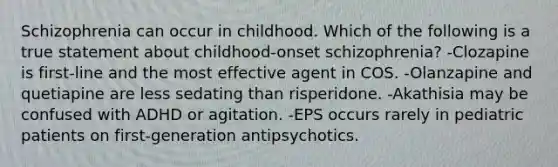 Schizophrenia can occur in childhood. Which of the following is a true statement about childhood-onset schizophrenia? -Clozapine is first-line and the most effective agent in COS. -Olanzapine and quetiapine are less sedating than risperidone. -Akathisia may be confused with ADHD or agitation. -EPS occurs rarely in pediatric patients on first-generation antipsychotics.