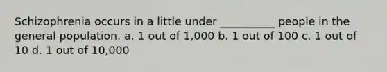 Schizophrenia occurs in a little under __________ people in the general population. a. 1 out of 1,000 b. 1 out of 100 c. 1 out of 10 d. 1 out of 10,000