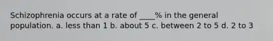 Schizophrenia occurs at a rate of ____% in the general population. a. less than 1 b. about 5 c. between 2 to 5 d. 2 to 3