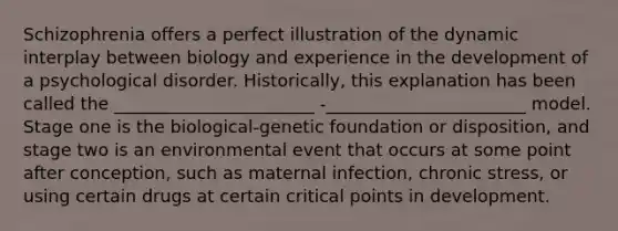Schizophrenia offers a perfect illustration of the dynamic interplay between biology and experience in the development of a psychological disorder. Historically, this explanation has been called the _______________________ -_______________________ model. Stage one is the biological-genetic foundation or disposition, and stage two is an environmental event that occurs at some point after conception, such as maternal infection, chronic stress, or using certain drugs at certain critical points in development.