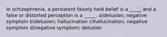 In schizophrenia, a persistent falsely held belief is a _____ and a false or distorted perception is a _____. a)delusion; negative symptom b)delusion; hallucination c)hallucination; negative symptom d)negative symptom; delusion