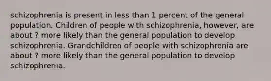 schizophrenia is present in less than 1 percent of the general population. Children of people with schizophrenia, however, are about ? more likely than the general population to develop schizophrenia. Grandchildren of people with schizophrenia are about ? more likely than the general population to develop schizophrenia.