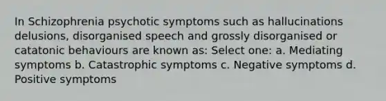 In Schizophrenia psychotic symptoms such as hallucinations delusions, disorganised speech and grossly disorganised or catatonic behaviours are known as: Select one: a. Mediating symptoms b. Catastrophic symptoms c. Negative symptoms d. Positive symptoms