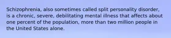 Schizophrenia, also sometimes called split personality disorder, is a chronic, severe, debilitating mental illness that affects about one percent of the population, more than two million people in the United States alone.