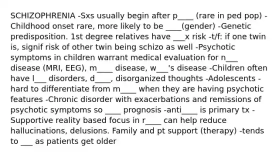 SCHIZOPHRENIA -Sxs usually begin after p____ (rare in ped pop) -Childhood onset rare, more likely to be ____(gender) -Genetic predisposition. 1st degree relatives have ___x risk -t/f: if one twin is, signif risk of other twin being schizo as well -Psychotic symptoms in children warrant medical evaluation for n___ disease (MRI, EEG), m____ disease, w___'s disease -Children often have l___ disorders, d____, disorganized thoughts -Adolescents - hard to differentiate from m____ when they are having psychotic features -Chronic disorder with exacerbations and remissions of psychotic symptoms so ____ prognosis -anti____ is primary tx -Supportive reality based focus in r____ can help reduce hallucinations, delusions. Family and pt support (therapy) -tends to ___ as patients get older