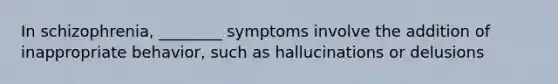 In schizophrenia, ________ symptoms involve the addition of inappropriate behavior, such as hallucinations or delusions