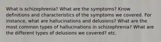 What is schizophrenia? What are the symptoms? Know definitions and characteristics of the symptoms we covered. For instance, what are hallucinations and delusions? What are the most common types of hallucinations in schizophrenia? What are the different types of delusions we covered? etc.