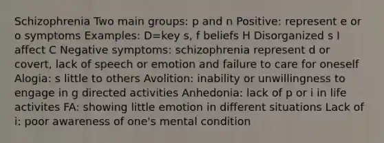 Schizophrenia Two main groups: p and n Positive: represent e or o symptoms Examples: D=key s, f beliefs H Disorganized s I affect C Negative symptoms: schizophrenia represent d or covert, lack of speech or emotion and failure to care for oneself Alogia: s little to others Avolition: inability or unwillingness to engage in g directed activities Anhedonia: lack of p or i in life activites FA: showing little emotion in different situations Lack of i: poor awareness of one's mental condition