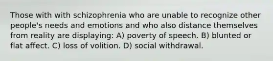 Those with with schizophrenia who are unable to recognize other people's needs and emotions and who also distance themselves from reality are displaying: A) poverty of speech. B) blunted or flat affect. C) loss of volition. D) social withdrawal.