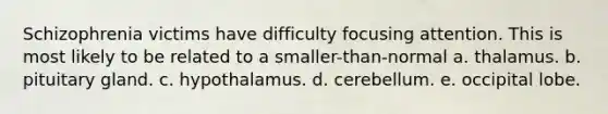 Schizophrenia victims have difficulty focusing attention. This is most likely to be related to a smaller-than-normal a. thalamus. b. pituitary gland. c. hypothalamus. d. cerebellum. e. occipital lobe.