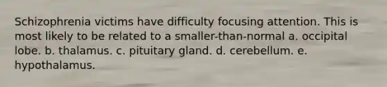 Schizophrenia victims have difficulty focusing attention. This is most likely to be related to a smaller-than-normal a. occipital lobe. b. thalamus. c. pituitary gland. d. cerebellum. e. hypothalamus.