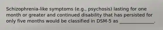 Schizophrenia-like symptoms (e.g., psychosis) lasting for one month or greater and continued disability that has persisted for only five months would be classified in DSM-5 as _______________.