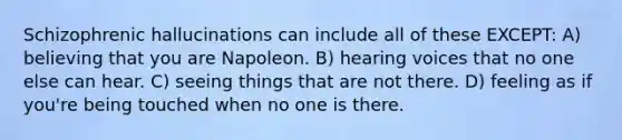 Schizophrenic hallucinations can include all of these EXCEPT: A) believing that you are Napoleon. B) hearing voices that no one else can hear. C) seeing things that are not there. D) feeling as if you're being touched when no one is there.