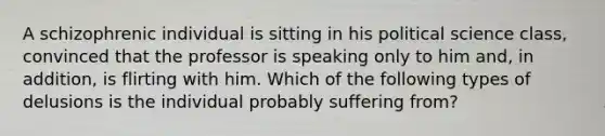 A schizophrenic individual is sitting in his political science class, convinced that the professor is speaking only to him and, in addition, is flirting with him. Which of the following types of delusions is the individual probably suffering from?