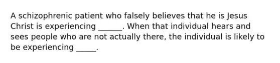 A schizophrenic patient who falsely believes that he is Jesus Christ is experiencing ______. When that individual hears and sees people who are not actually there, the individual is likely to be experiencing _____.