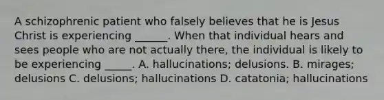 A schizophrenic patient who falsely believes that he is Jesus Christ is experiencing ______. When that individual hears and sees people who are not actually there, the individual is likely to be experiencing _____. A. hallucinations; delusions. B. mirages; delusions C. delusions; hallucinations D. catatonia; hallucinations