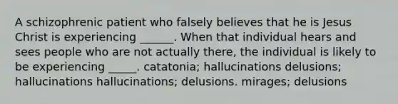 A schizophrenic patient who falsely believes that he is Jesus Christ is experiencing ______. When that individual hears and sees people who are not actually there, the individual is likely to be experiencing _____. catatonia; hallucinations delusions; hallucinations hallucinations; delusions. mirages; delusions