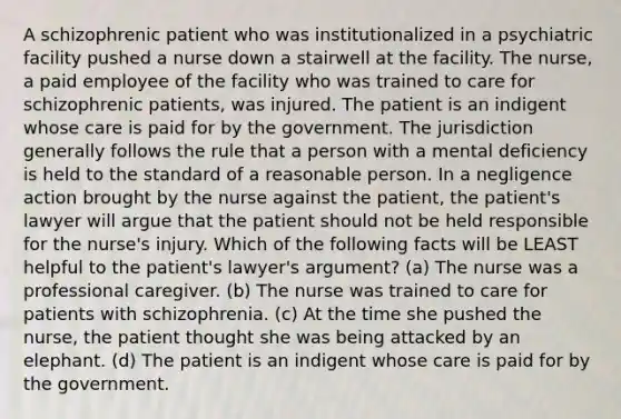 A schizophrenic patient who was institutionalized in a psychiatric facility pushed a nurse down a stairwell at the facility. The nurse, a paid employee of the facility who was trained to care for schizophrenic patients, was injured. The patient is an indigent whose care is paid for by the government. The jurisdiction generally follows the rule that a person with a mental deficiency is held to the standard of a reasonable person. In a negligence action brought by the nurse against the patient, the patient's lawyer will argue that the patient should not be held responsible for the nurse's injury. Which of the following facts will be LEAST helpful to the patient's lawyer's argument? (a) The nurse was a professional caregiver. (b) The nurse was trained to care for patients with schizophrenia. (c) At the time she pushed the nurse, the patient thought she was being attacked by an elephant. (d) The patient is an indigent whose care is paid for by the government.