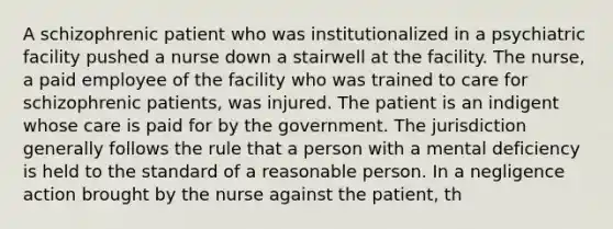 A schizophrenic patient who was institutionalized in a psychiatric facility pushed a nurse down a stairwell at the facility. The nurse, a paid employee of the facility who was trained to care for schizophrenic patients, was injured. The patient is an indigent whose care is paid for by the government. The jurisdiction generally follows the rule that a person with a mental deficiency is held to the standard of a reasonable person. In a negligence action brought by the nurse against the patient, th