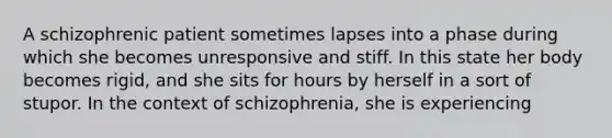 A schizophrenic patient sometimes lapses into a phase during which she becomes unresponsive and stiff. In this state her body becomes rigid, and she sits for hours by herself in a sort of stupor. In the context of schizophrenia, she is experiencing