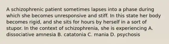 A schizophrenic patient sometimes lapses into a phase during which she becomes unresponsive and stiff. In this state her body becomes rigid, and she sits for hours by herself in a sort of stupor. In the context of schizophrenia, she is experiencing A. dissociative amnesia B. catatonia C. mania D. psychosis