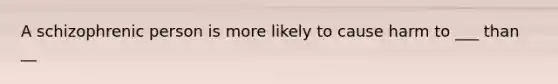 A schizophrenic person is more likely to cause harm to ___ than __