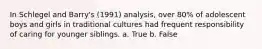 In Schlegel and Barry's (1991) analysis, over 80% of adolescent boys and girls in traditional cultures had frequent responsibility of caring for younger siblings. a. True b. False