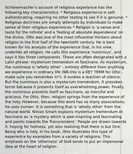 Schleiermacher's account of religious experience has the following key characteristics: * Religious experience is self-authenticating, requiring no other testing to see if it is genuine. * Religious doctrines are simply attempts by individuals to make sense of their religious experiences * Religion is 'a sense and taste for the infinite' and a 'feeling of absolute dependence' on the divine. Otto was one of the most influential thinkers about religion in the first half of the twentieth century. He is best known for his analysis of the experience that, in his view, underlies all religion. He calls this experience 'numinous', and says it has three components. These are often designated with a Latin phrase: mysterium tremendum et fascinans. As mysterium, the numinous is 'wholly other' - entirely different from anything we experience in ordinary life (NB-this is a KEY TERM for Otto - make sure you remember it!!). It evokes a reaction of silence. But the numinous is also a mysterium tremendum. It provokes terror because it presents itself as overwhelming power. Finally, the numinous presents itself as fascinans, as merciful and gracious. For Otto, then, religion springs from the experience of the holy. However, because this word has so many associations, he uses numen. It is something that is 'wholly other' from the natural world. Ninian Smart explains mysterium tremendum et fascinans as 'a mystery which is awe-inspiring and fascinating and points towards the Transcendent.' People are drawn towards it, hoping for holiness, yet also realizing that there is but One Being who is holy. In his book, Otto illustrates this type of experience by examples from a variety of religions. This emphasis on the 'otherness' of God tends to put an impersonal idea at the heart of religion.