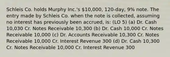 Schleis Co. holds Murphy Inc.'s 10,000, 120-day, 9% note. The entry made by Schleis Co. when the note is collected, assuming no interest has previously been accrued, is: (LO 5) (a) Dr. Cash 10,030 Cr. Notes Receivable 10,300 (b) Dr. Cash 10,000 Cr. Notes Receivable 10,000 (c) Dr. Accounts Receivable 10,300 Cr. Notes Receivable 10,000 Cr. Interest Revenue 300 (d) Dr. Cash 10,300 Cr. Notes Receivable 10,000 Cr. Interest Revenue 300