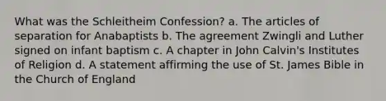 What was the Schleitheim Confession? a. The articles of separation for Anabaptists b. The agreement Zwingli and Luther signed on infant baptism c. A chapter in John Calvin's Institutes of Religion d. A statement affirming the use of St. James Bible in the Church of England