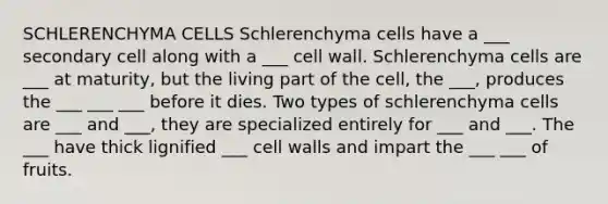 SCHLERENCHYMA CELLS Schlerenchyma cells have a ___ secondary cell along with a ___ cell wall. Schlerenchyma cells are ___ at maturity, but the living part of the cell, the ___, produces the ___ ___ ___ before it dies. Two types of schlerenchyma cells are ___ and ___, they are specialized entirely for ___ and ___. The ___ have thick lignified ___ cell walls and impart the ___ ___ of fruits.