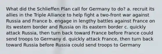 What did the Schlieffen Plan call for Germany to do? a. recruit its allies in the Triple Alliance to help fight a two-front war against Russia and France b. engage in lengthy battles against France on its western border and Russia on its eastern border c. quickly attack Russia, then turn back toward France before France could send troops to Germany d. quickly attack France, then turn back toward Russia before Russia could send troops to Germany