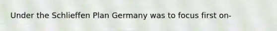 Under the Schlieffen Plan Germany was to focus first on-