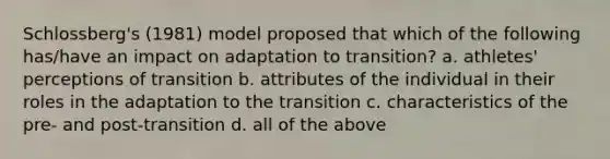 Schlossberg's (1981) model proposed that which of the following has/have an impact on adaptation to transition? a. athletes' perceptions of transition b. attributes of the individual in their roles in the adaptation to the transition c. characteristics of the pre- and post-transition d. all of the above