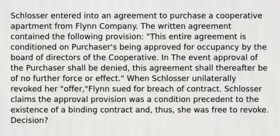 Schlosser entered into an agreement to purchase a cooperative apartment from Flynn Company. The written agreement contained the following provision: "This entire agreement is conditioned on Purchaser's being approved for occupancy by the board of directors of the Cooperative. In The event approval of the Purchaser shall be denied, this agreement shall thereafter be of no further force or effect." When Schlosser unilaterally revoked her "offer,"Flynn sued for breach of contract. Schlosser claims the approval provision was a condition precedent to the existence of a binding contract and, thus, she was free to revoke. Decision?