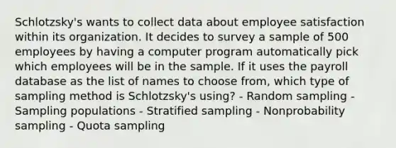 Schlotzsky's wants to collect data about employee satisfaction within its organization. It decides to survey a sample of 500 employees by having a computer program automatically pick which employees will be in the sample. If it uses the payroll database as the list of names to choose from, which type of sampling method is Schlotzsky's using? - Random sampling - Sampling populations - Stratified sampling - Nonprobability sampling - Quota sampling