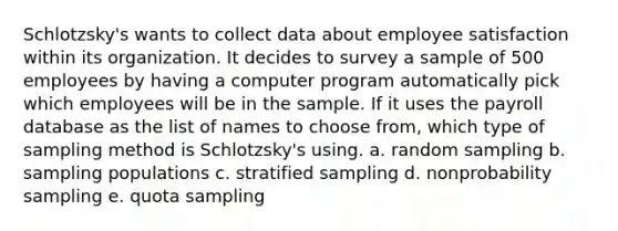 Schlotzsky's wants to collect data about employee satisfaction within its organization. It decides to survey a sample of 500 employees by having a computer program automatically pick which employees will be in the sample. If it uses the payroll database as the list of names to choose from, which type of sampling method is Schlotzsky's using. a. random sampling b. sampling populations c. stratified sampling d. nonprobability sampling e. quota sampling