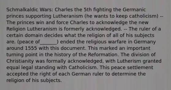 Schmalkaldic Wars: Charles the 5th fighting the Germanic princes supporting Lutheranism (he wants to keep catholicism) --The princes win and force Charles to acknowledge the new Religion Lutheranism is formerly acknowledged. -- The ruler of a certain domain decides what the religion of all of his subjects are. (peace of_______) ended the religious warfare in Germany around 1555 with this document. This marked an important turning point in the history of the Reformation. The division of Christianity was formally acknowledged, with Lutherism granted equal legal standing with Catholicism. This peace settlement accepted the right of each German ruler to determine the religion of his subjects.