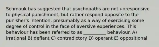 Schmauk has suggested that psychopaths are not unresponsive to physical punishment, but rather respond opposite to the punisher's intention, presumably as a way of exercising some degree of control in the face of aversive experiences. This behaviour has been referred to as __________ behaviour. A) irrational B) defiant C) contradictory D) operant E) oppositional