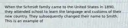 When the Schmidt family came to the United States in 1890, they attended school to learn the language and customs of their new country. They subsequently changed their name to Smith. This is an example of