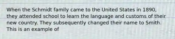 When the Schmidt family came to the United States in 1890, they attended school to learn the language and customs of their new country. They subsequently changed their name to Smith. This is an example of