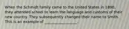 When the Schmidt family came to the United States in 1890, they attended school to learn the language and customs of their new country. They subsequently changed their name to Smith. This is an example of __________________.