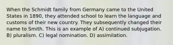 When the Schmidt family from Germany came to the United States in 1890, they attended school to learn the language and customs of their new country. They subsequently changed their name to Smith. This is an example of A) continued subjugation. B) pluralism. C) legal nomination. D) assimilation.